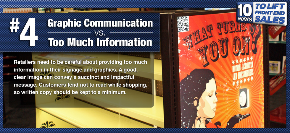 Retailers need to be careful about providing too much information in their signage and graphics. A good, clear image can convey a succinct and impactful message. Customers tend not to read while shopping, so written copy should be kept to a minimum.